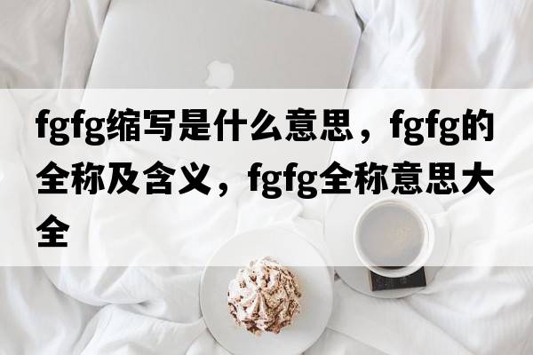 fgfg縮寫(xiě)是什么意思，fgfg的全稱(chēng)及含義，fgfg全稱(chēng)意思大全