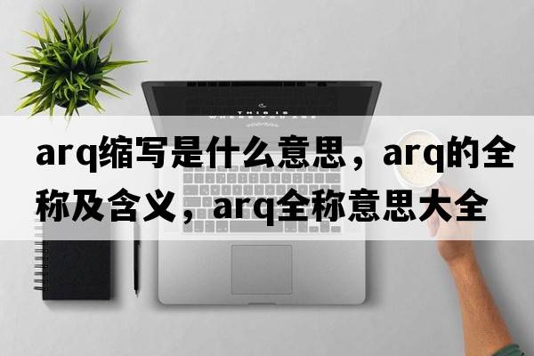 arq縮寫(xiě)是什么意思，arq的全稱(chēng)及含義，arq全稱(chēng)意思大全