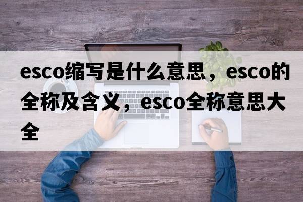 esco縮寫(xiě)是什么意思，esco的全稱(chēng)及含義，esco全稱(chēng)意思大全