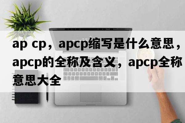 ap cp，apcp縮寫(xiě)是什么意思，apcp的全稱(chēng)及含義，apcp全稱(chēng)意思大全