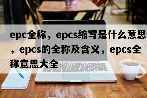 epc全稱(chēng)，epcs縮寫(xiě)是什么意思，epcs的全稱(chēng)及含義，epcs全稱(chēng)意思大全