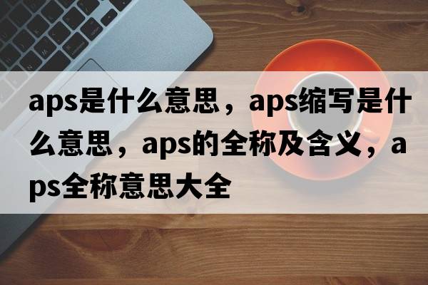 aps是什么意思，aps縮寫(xiě)是什么意思，aps的全稱(chēng)及含義，aps全稱(chēng)意思大全