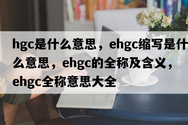 hgc是什么意思，ehgc縮寫(xiě)是什么意思，ehgc的全稱(chēng)及含義，ehgc全稱(chēng)意思大全