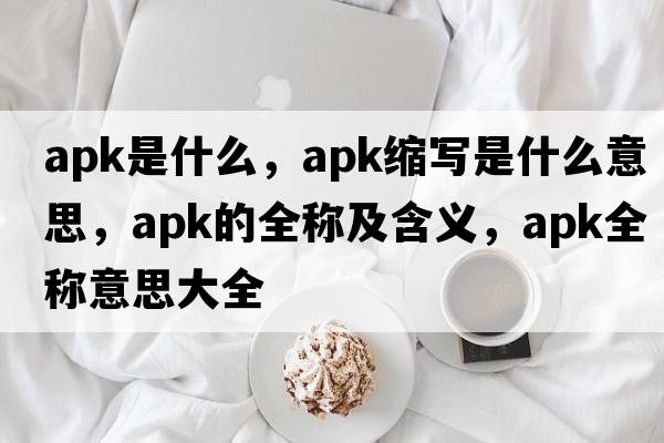 apk是什么，apk縮寫(xiě)是什么意思，apk的全稱(chēng)及含義，apk全稱(chēng)意思大全