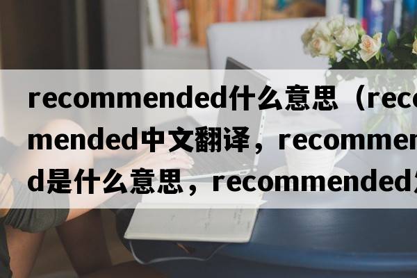 recommended什么意思（recommended中文翻譯，recommended是什么意思，recommended發(fā)音、用法及例句）