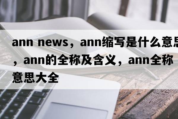 ann news，ann縮寫(xiě)是什么意思，ann的全稱(chēng)及含義，ann全稱(chēng)意思大全