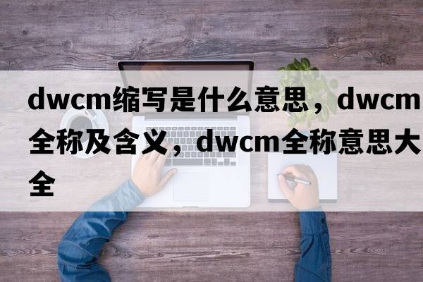 dwcm縮寫(xiě)是什么意思，dwcm的全稱(chēng)及含義，dwcm全稱(chēng)意思大全
