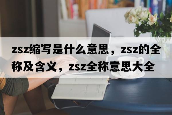 zsz縮寫(xiě)是什么意思，zsz的全稱(chēng)及含義，zsz全稱(chēng)意思大全