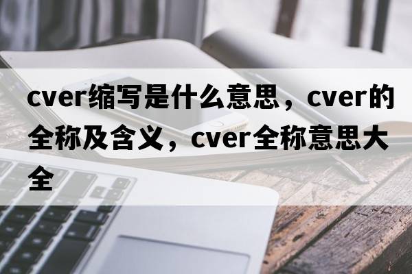 cver縮寫(xiě)是什么意思，cver的全稱(chēng)及含義，cver全稱(chēng)意思大全