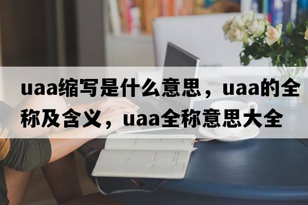 uaa縮寫(xiě)是什么意思，uaa的全稱(chēng)及含義，uaa全稱(chēng)意思大全