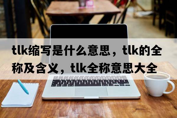 tlk縮寫(xiě)是什么意思，tlk的全稱(chēng)及含義，tlk全稱(chēng)意思大全