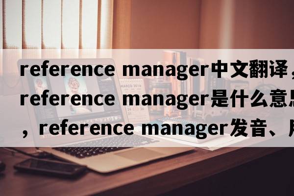 reference manager中文翻譯，reference manager是什么意思，reference manager發(fā)音、用法及例句