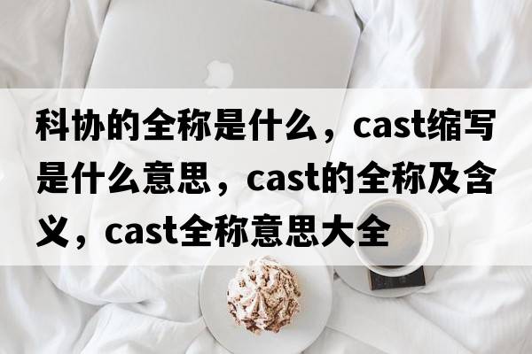科協(xié)的全稱(chēng)是什么，cast縮寫(xiě)是什么意思，cast的全稱(chēng)及含義，cast全稱(chēng)意思大全