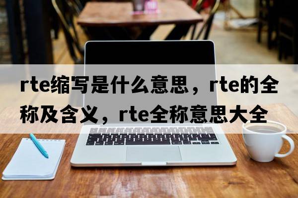 rte縮寫(xiě)是什么意思，rte的全稱(chēng)及含義，rte全稱(chēng)意思大全