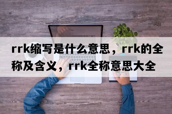 rrk縮寫(xiě)是什么意思，rrk的全稱(chēng)及含義，rrk全稱(chēng)意思大全