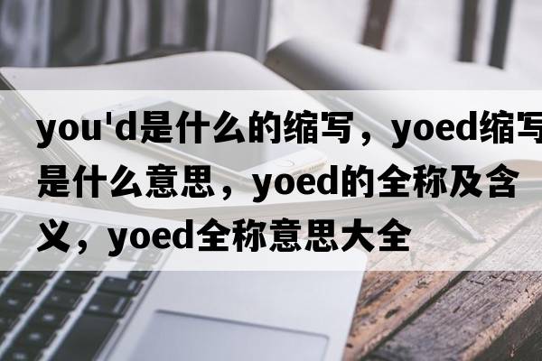 you'd是什么的縮寫(xiě)，yoed縮寫(xiě)是什么意思，yoed的全稱(chēng)及含義，yoed全稱(chēng)意思大全