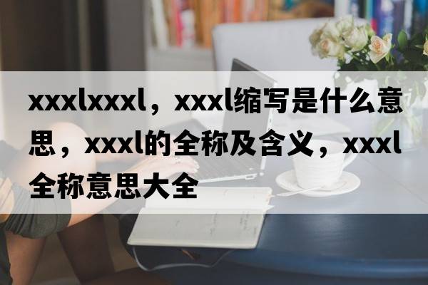 xxxlxxxl，xxxl縮寫(xiě)是什么意思，xxxl的全稱(chēng)及含義，xxxl全稱(chēng)意思大全