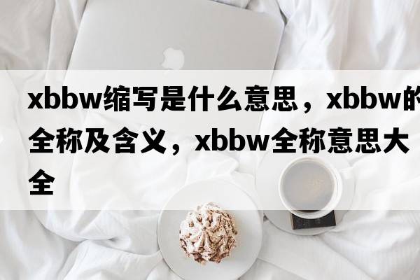 xbbw縮寫(xiě)是什么意思，xbbw的全稱(chēng)及含義，xbbw全稱(chēng)意思大全