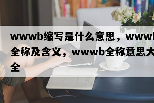 wwwb縮寫(xiě)是什么意思，wwwb的全稱(chēng)及含義，wwwb全稱(chēng)意思大全