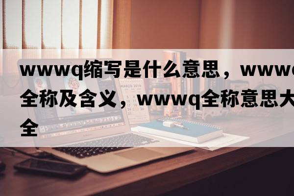 wwwq縮寫(xiě)是什么意思，wwwq的全稱(chēng)及含義，wwwq全稱(chēng)意思大全