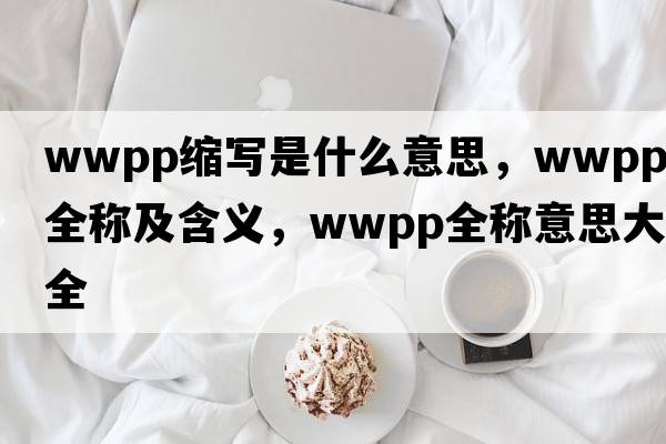 wwpp縮寫(xiě)是什么意思，wwpp的全稱(chēng)及含義，wwpp全稱(chēng)意思大全