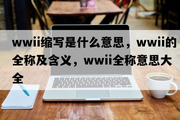 wwii縮寫(xiě)是什么意思，wwii的全稱(chēng)及含義，wwii全稱(chēng)意思大全