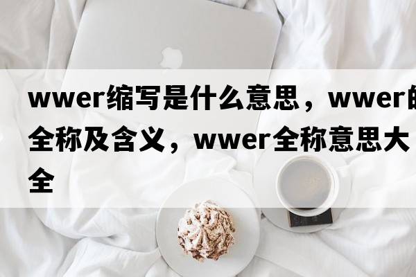 wwer縮寫(xiě)是什么意思，wwer的全稱(chēng)及含義，wwer全稱(chēng)意思大全
