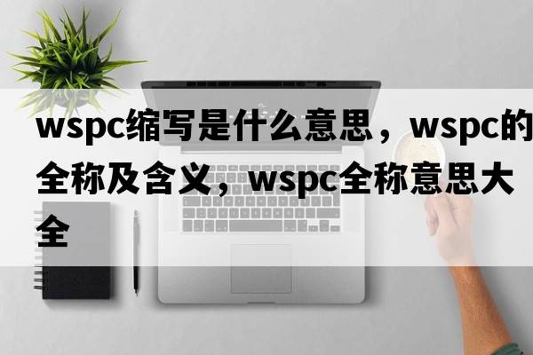 wspc縮寫(xiě)是什么意思，wspc的全稱(chēng)及含義，wspc全稱(chēng)意思大全