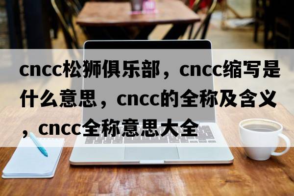 cncc松獅俱樂(lè )部，cncc縮寫(xiě)是什么意思，cncc的全稱(chēng)及含義，cncc全稱(chēng)意思大全