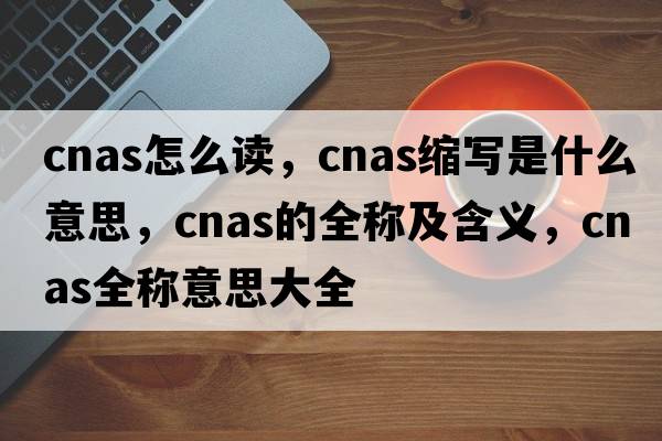 cnas怎么讀，cnas縮寫(xiě)是什么意思，cnas的全稱(chēng)及含義，cnas全稱(chēng)意思大全