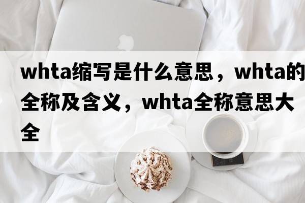 whta縮寫(xiě)是什么意思，whta的全稱(chēng)及含義，whta全稱(chēng)意思大全