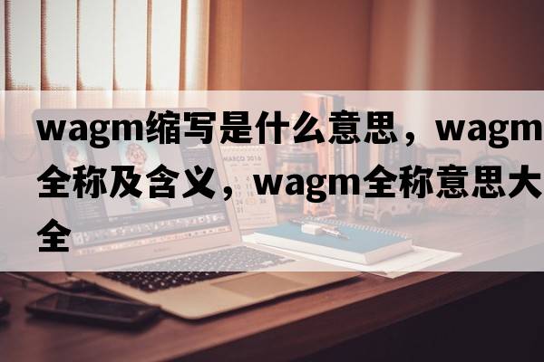 wagm縮寫(xiě)是什么意思，wagm的全稱(chēng)及含義，wagm全稱(chēng)意思大全