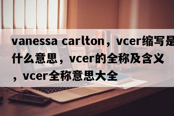 vanessa carlton，vcer縮寫(xiě)是什么意思，vcer的全稱(chēng)及含義，vcer全稱(chēng)意思大全