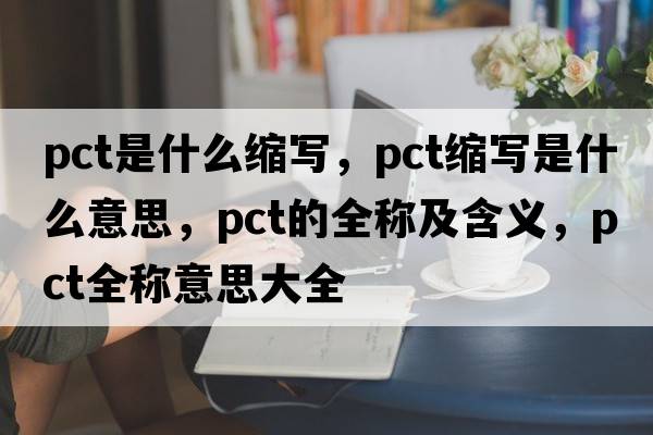 pct是什么縮寫(xiě)，pct縮寫(xiě)是什么意思，pct的全稱(chēng)及含義，pct全稱(chēng)意思大全