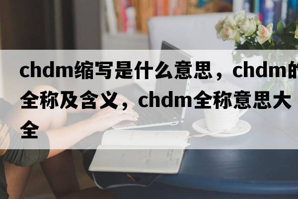 chdm縮寫(xiě)是什么意思，chdm的全稱(chēng)及含義，chdm全稱(chēng)意思大全