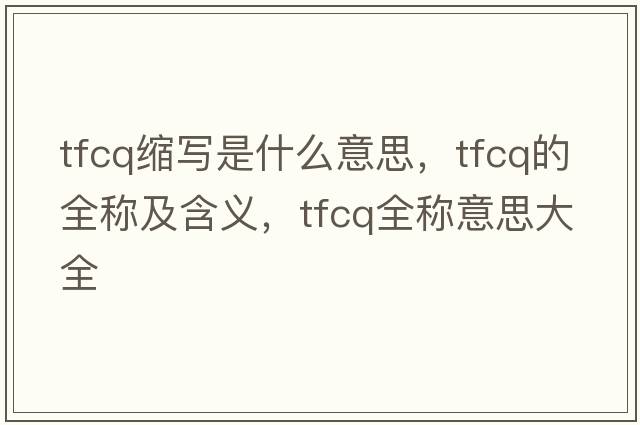 tfcq縮寫(xiě)是什么意思，tfcq的全稱(chēng)及含義，tfcq全稱(chēng)意思大全