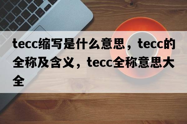 tecc縮寫(xiě)是什么意思，tecc的全稱(chēng)及含義，tecc全稱(chēng)意思大全