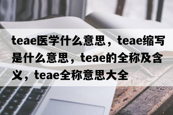 teae醫學(xué)什么意思，teae縮寫(xiě)是什么意思，teae的全稱(chēng)及含義，teae全稱(chēng)意思大全