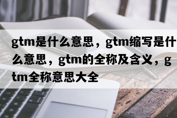 gtm是什么意思，gtm縮寫(xiě)是什么意思，gtm的全稱(chēng)及含義，gtm全稱(chēng)意思大全