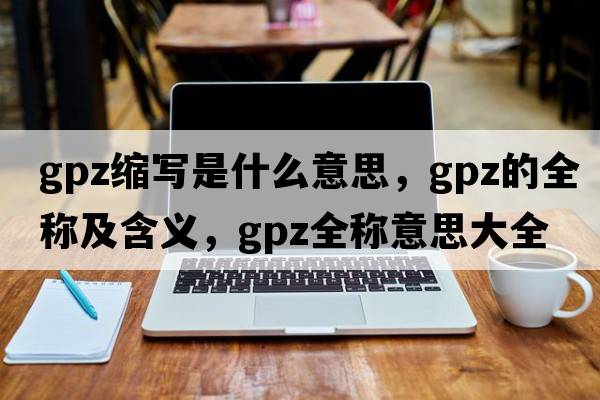 gpz縮寫(xiě)是什么意思，gpz的全稱(chēng)及含義，gpz全稱(chēng)意思大全