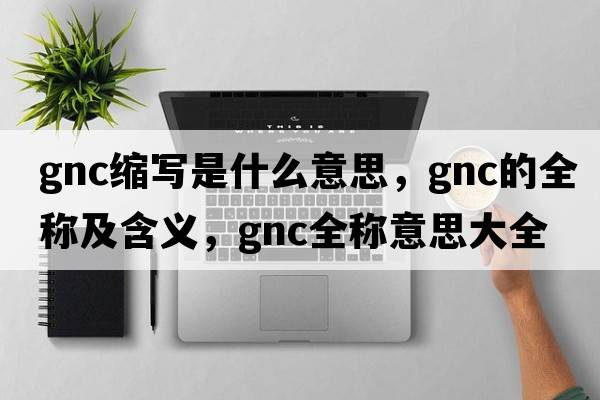 gnc縮寫(xiě)是什么意思，gnc的全稱(chēng)及含義，gnc全稱(chēng)意思大全