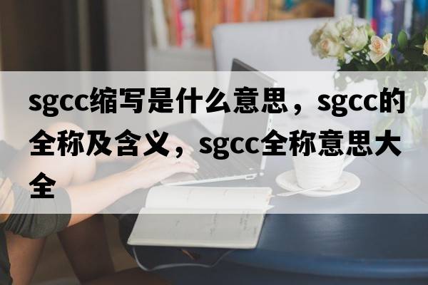 sgcc縮寫(xiě)是什么意思，sgcc的全稱(chēng)及含義，sgcc全稱(chēng)意思大全