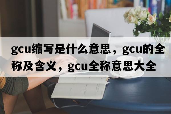 gcu縮寫(xiě)是什么意思，gcu的全稱(chēng)及含義，gcu全稱(chēng)意思大全