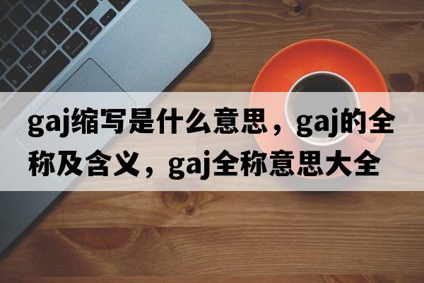 gaj縮寫(xiě)是什么意思，gaj的全稱(chēng)及含義，gaj全稱(chēng)意思大全
