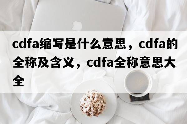 cdfa縮寫(xiě)是什么意思，cdfa的全稱(chēng)及含義，cdfa全稱(chēng)意思大全