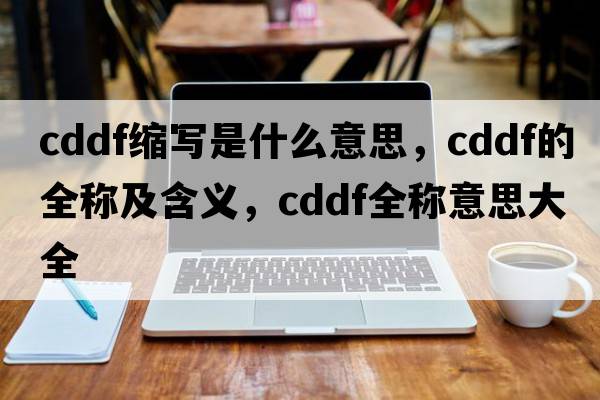 cddf縮寫(xiě)是什么意思，cddf的全稱(chēng)及含義，cddf全稱(chēng)意思大全