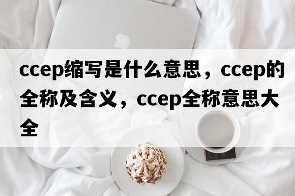 ccep縮寫(xiě)是什么意思，ccep的全稱(chēng)及含義，ccep全稱(chēng)意思大全