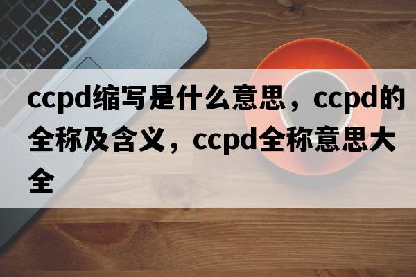 ccpd縮寫(xiě)是什么意思，ccpd的全稱(chēng)及含義，ccpd全稱(chēng)意思大全