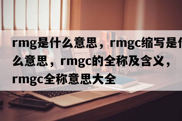 rmg是什么意思，rmgc縮寫(xiě)是什么意思，rmgc的全稱(chēng)及含義，rmgc全稱(chēng)意思大全
