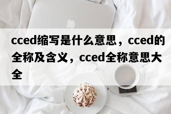 cced縮寫(xiě)是什么意思，cced的全稱(chēng)及含義，cced全稱(chēng)意思大全